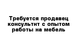 Требуется продавец-консультнт с опытом работы на мебель